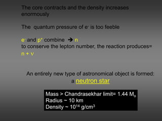 The core contracts and the density increases
enormously
The quantum pressure of e- is too feeble
e- and p+ combine  n
to conserve the lepton number, the reaction produces=
n + ν
An entirely new type of astronomical object is formed:
a neutron star
Mass > Chandrasekhar limit= 1.44 Mo
Radius ~ 10 km
Density ~ 1014 g/cm3
 