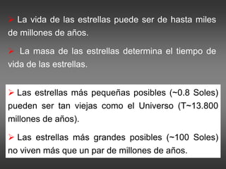  La vida de las estrellas puede ser de hasta miles
de millones de años.
 La masa de las estrellas determina el tiempo de
vida de las estrellas.
 Las estrellas más pequeñas posibles (~0.8 Soles)
pueden ser tan viejas como el Universo (T~13.800
millones de años).
 Las estrellas más grandes posibles (~100 Soles)
no viven más que un par de millones de años.
 