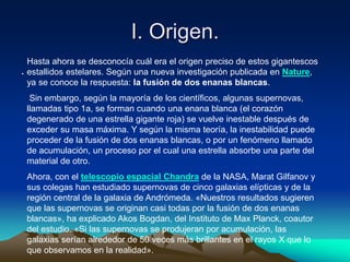 I. Origen.
    Hasta ahora se desconocía cuál era el origen preciso de estos gigantescos
.   estallidos estelares. Según una nueva investigación publicada en Nature,
    ya se conoce la respuesta: la fusión de dos enanas blancas.
     Sin embargo, según la mayoría de los científicos, algunas supernovas,
    llamadas tipo 1a, se forman cuando una enana blanca (el corazón
    degenerado de una estrella gigante roja) se vuelve inestable después de
    exceder su masa máxima. Y según la misma teoría, la inestabilidad puede
    proceder de la fusión de dos enanas blancas, o por un fenómeno llamado
    de acumulación, un proceso por el cual una estrella absorbe una parte del
    material de otro.
    Ahora, con el telescopio espacial Chandra de la NASA, Marat Gilfanov y
    sus colegas han estudiado supernovas de cinco galaxias elípticas y de la
    región central de la galaxia de Andrómeda. «Nuestros resultados sugieren
    que las supernovas se originan casi todas por la fusión de dos enanas
    blancas», ha explicado Akos Bogdan, del Instituto de Max Planck, coautor
    del estudio. «Si las supernovas se produjeran por acumulación, las
    galaxias serían alrededor de 50 veces más brillantes en el rayos X que lo
    que observamos en la realidad».
 