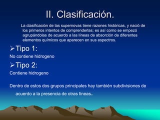 II. Clasificación.
     La clasificación de las supernovas tiene razones históricas, y nació de
      los primeros intentos de comprenderlas; es así como se empezó
      agrupándolas de acuerdo a las líneas de absorción de diferentes
      elementos químicos que aparecen en sus espectros.

Tipo 1:
No contiene hidrogeno

Tipo 2:
Contiene hidrogeno

Dentro de estos dos grupos principales hay también subdivisiones de
  acuerdo a la presencia de otras líneas.
 