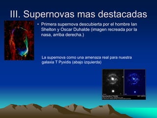 III. Supernovas mas destacadas
     • Primera supernova descubierta por el hombre Ian
       Shelton y Oscar Duhalde (imagen recreada por la
       nasa, arriba derecha.)




       La supernova como una amenaza real para nuestra
       galaxia T Pyxidis (abajo izquierda)
 