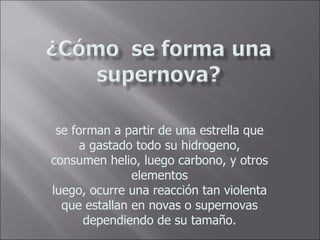 se forman a partir de una estrella que a gastado todo su hidrogeno, consumen helio, luego carbono, y otros elementos luego, ocurre una reacción tan violenta que estallan en novas o supernovas dependiendo de su tamaño.