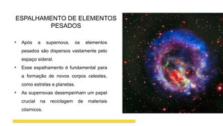 ESPALHAMENTO DE ELEMENTOS
PESADOS
• Após a supernova, os elementos
pesados são dispersos vastamente pelo
espaço sideral.
• Esse espalhamento é fundamental para
a formação de novos corpos celestes,
como estrelas e planetas.
• As supernovas desempenham um papel
crucial na reciclagem de materiais
cósmicos.
 