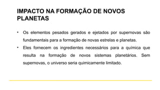 IMPACTO NA FORMAÇÃO DE NOVOS
PLANETAS
• Os elementos pesados gerados e ejetados por supernovas são
fundamentais para a formação de novas estrelas e planetas.
• Eles fornecem os ingredientes necessários para a química que
resulta na formação de novos sistemas planetários. Sem
supernovas, o universo seria quimicamente limitado.
 