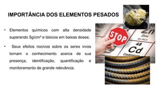 IMPORTÂNCIA DOS ELEMENTOS PESADOS
• Elementos químicos com alta densidade
superando 5g/cm³ e tóxicos em baixas doses;
• Seus efeitos nocivos sobre os seres vivos
tornam o conhecimento acerca de sua
presença, identificação, quantificação e
monitoramento de grande relevância.
 