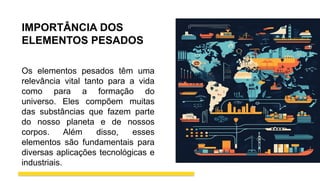 IMPORTÂNCIA DOS
ELEMENTOS PESADOS
Os elementos pesados têm uma
relevância vital tanto para a vida
como para a formação do
universo. Eles compõem muitas
das substâncias que fazem parte
do nosso planeta e de nossos
corpos. Além disso, esses
elementos são fundamentais para
diversas aplicações tecnológicas e
industriais.
 
