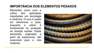 IMPORTÂNCIA DOS ELEMENTOS PESADOS
Elementos como ouro e
urânio têm aplicações
importantes em tecnologia
e medicina. O ouro é usado
em eletrônicos e jóias,
enquanto o urânio é
fundamental na produção
de energia nuclear. Esses
elementos, originados a
partir de supernovas, são
essenciais para a vida
moderna.
 