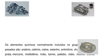 Os elementos químicos normalmente incluídos no grupo dos metais
pesados são: arsênio, cádmio, cobre, estanho, antimônio, chumbo, bismuto,
prata, mercúrio, molibdênio, índio, ósmio, paládio, ródio, rutênio, cromo,
 
