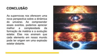 CONCLUSÃO
As supernovas nos oferecem uma
nova perspectiva sobre a dinâmica
do universo. Ao compreender
esses eventos, podemos apreciar
melhor a complexidade da
formação de matéria e a evolução
estelar. Elas nos ensinam que
cada elemento em nosso mundo
pode ter origem em uma explosão
estelar distante.
 