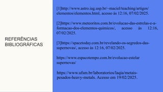 REFERÊNCIAS
BIBLIOGRÁFICAS
[1]http://www.astro.iag.usp.br/~maciel/teaching/artigos/
elementos/elementos.html, acesso às 12:16, 07/02/2025.
[2]https://www.meteoritos.com.br/evolucao-das-estrelas-e-a-
formacao-dos-elementos-quimicos/, acesso às 12:16,
07/02/2025.
[3]https://spacetoday.com.br/revelando-os-segredos-das-
supernovas/, acesso às 12:16, 07/02/2025.
https://www.espacotempo.com.br/evolucao-estelar
supernovas/
https://www.ufsm.br/laboratorios/laqia/metais-
pesados-heavy-metals. Acesso em 19/02/2025.
 