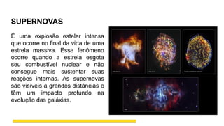 SUPERNOVAS
É uma explosão estelar intensa
que ocorre no final da vida de uma
estrela massiva. Esse fenômeno
ocorre quando a estrela esgota
seu combustível nuclear e não
consegue mais sustentar suas
reações internas. As supernovas
são visíveis a grandes distâncias e
têm um impacto profundo na
evolução das galáxias.
 