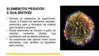 ELEMENTOS PESADOS
E SUA SÍNTESE
• Durante as explosões de supernovas,
ocorre a síntese de elementos pesados,
essenciais para a formação da matéria
que compõe o universo.
• Esses elementos se formam a partir de
reações nucleares (fusão) que
acontecem sob condições extremas.
• As supernovas não apenas criam novos
elementos, mas também os espalham
pelo cosmos.
 