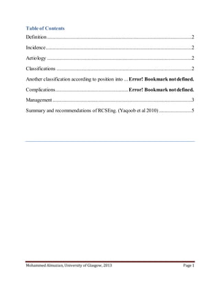 Mohammed Almuzian, University of Glasgow, 2013 Page 1
Table of Contents
Definition...........................................................................................................2
Incidence............................................................................................................2
Aetiology ...........................................................................................................2
Classifications ....................................................................................................2
Another classification according to position into ...Error! Bookmark notdefined.
Complications......................................................Error! Bookmark notdefined.
Management.......................................................................................................3
Summary and recommendations of RCSEng. (Yaqoob et al 2010) ........................5
 