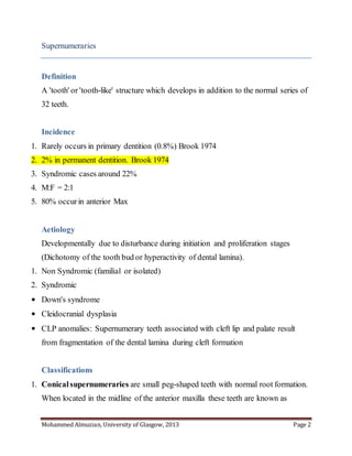 Mohammed Almuzian, University of Glasgow, 2013 Page 2
Supernumeraries
Definition
A 'tooth' or 'tooth-like' structure which develops in addition to the normal series of
32 teeth.
Incidence
1. Rarely occurs in primary dentition (0.8%) Brook 1974
2. 2% in permanent dentition. Brook 1974
3. Syndromic cases around 22%
4. M:F = 2:1
5. 80% occurin anterior Max
Aetiology
Developmentally due to disturbance during initiation and proliferation stages
(Dichotomy of the tooth bud or hyperactivity of dental lamina).
1. Non Syndromic (familial or isolated)
2. Syndromic
• Down's syndrome
• Cleidocranial dysplasia
• CLP anomalies: Supernumerary teeth associated with cleft lip and palate result
from fragmentation of the dental lamina during cleft formation
Classifications
1. Conicalsupernumeraries are small peg-shaped teeth with normal root formation.
When located in the midline of the anterior maxilla these teeth are known as
 