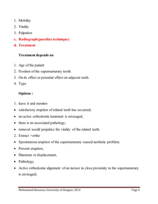 Mohammed Almuzian, University of Glasgow, 2013 Page 4
1. Mobility
2. Vitality
3. Palpation
c. Radiograph(parallax technique)
d. Treatment
Treatment depends on
1. Age of the patient
2. Position of the supernumerary tooth
3. On its effect or potential effect on adjacent teeth.
4. Type
Options :
1. leave it and monitor
 satisfactory eruption of related teeth has occurred;
 no active orthodontic treatment is envisaged;
 there is no associated pathology;
 removal would prejudice the vitality of the related teeth.
2. Extract +ortho
 Spontaneous eruption of the supernumerary caused aesthetic problem.
 Prevent eruption;
 Diastema or displacement;
 Pathology;
 Active orthodontic alignment of an incisor in close proximity to the supernumerary
is envisaged;
 