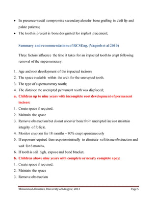 Mohammed Almuzian, University of Glasgow, 2013 Page 5
 Its presence would compromise secondaryalveolar bone grafting in cleft lip and
palate patients;
 The tooth is present in bone designated for implant placement;
Summary and recommendations of RCSEng. (Yaqoobet al 2010)
Three factors influence the time it takes for an impacted tooth to erupt following
removal of the supernumerary:
1. Age and root development of the impacted incisors
2. The spaceavailable within the arch for the unerupted tooth.
3. The type of supernumerary tooth;
4. The distance the unerupted permanent tooth was displaced;
a. Children up to nine years with incomplete root development of permanent
incisor:
1. Create space if required.
2. Maintain the space
3. Remove obstruction but do not uncover bone from unerupted incisor maintain
integrity of follicle.
4. Monitor eruption for 18 months – 80% erupt spontaneously
5. If exposure required then exposeminimally to eliminate soft tissue obstruction and
wait for 6 months.
6. If tooth is still high, exposeand bond bracket.
b. Children above nine years with complete or nearly complete apex:
1. Create space if required.
2. Maintain the space
3. Remove obstruction
 