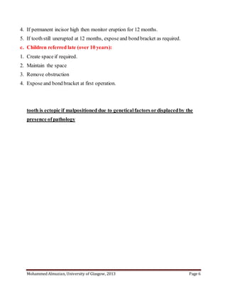 Mohammed Almuzian, University of Glasgow, 2013 Page 6
4. If permanent incisor high then monitor eruption for 12 months.
5. If tooth still unerupted at 12 months, expose and bond bracket as required.
c. Children referred late (over 10 years):
1. Create space if required.
2. Maintain the space
3. Remove obstruction
4. Expose and bond bracket at first operation.
tooth is ectopic if malpositioned due to genetical factors ordisplacedby the
presence ofpathology
 