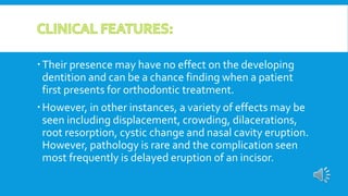 Their presence may have no effect on the developing
dentition and can be a chance finding when a patient
first presents for orthodontic treatment.
However, in other instances, a variety of effects may be
seen including displacement, crowding, dilacerations,
root resorption, cystic change and nasal cavity eruption.
However, pathology is rare and the complication seen
most frequently is delayed eruption of an incisor.
 