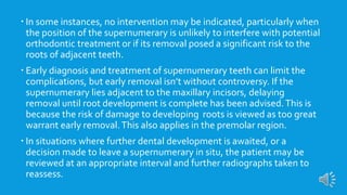  In some instances, no intervention may be indicated, particularly when
the position of the supernumerary is unlikely to interfere with potential
orthodontic treatment or if its removal posed a significant risk to the
roots of adjacent teeth.
 Early diagnosis and treatment of supernumerary teeth can limit the
complications, but early removal isn’t without controversy. If the
supernumerary lies adjacent to the maxillary incisors, delaying
removal until root development is complete has been advised.This is
because the risk of damage to developing roots is viewed as too great
warrant early removal.This also applies in the premolar region.
 In situations where further dental development is awaited, or a
decision made to leave a supernumerary in situ, the patient may be
reviewed at an appropriate interval and further radiographs taken to
reassess.
 