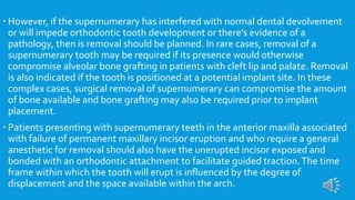  However, if the supernumerary has interfered with normal dental devolvement
or will impede orthodontic tooth development or there’s evidence of a
pathology, then is removal should be planned. In rare cases, removal of a
supernumerary tooth may be required if its presence would otherwise
compromise alveolar bone grafting in patients with cleft lip and palate. Removal
is also indicated if the tooth is positioned at a potential implant site. In these
complex cases, surgical removal of supernumerary can compromise the amount
of bone available and bone grafting may also be required prior to implant
placement.
 Patients presenting with supernumerary teeth in the anterior maxilla associated
with failure of permanent maxillary incisor eruption and who require a general
anesthetic for removal should also have the unerupted incisor exposed and
bonded with an orthodontic attachment to facilitate guided traction.The time
frame within which the tooth will erupt is influenced by the degree of
displacement and the space available within the arch.
 