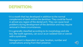  It is a tooth that has developed in addition to the normal
complement of teeth within the dentition.They could be found
in almost any region of the dental arch.They can cause local
problems during development of the dentition and may require
removal in these circumstances.
 It is generally classified according to its morphology and site
but, like tooth agenesis, can occur as an isolated trait or coexist
with a syndrome.
 Management is dependent on type, location, number and
complications arising from their presence.
 