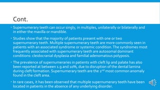 Cont.
 Supernumerary teeth can occur singly, in multiples, unilaterally or bilaterally and
in either the maxilla or mandible.
 Studies show that the majority of patients present with one or two
supernumerary teeth. Multiple supernumerary teeth are more commonly seen in
patients with an associated syndrome or systemic condition.The syndromes most
frequently associated with supernumerary teeth are autosomal dominant
conditions: cleidocranial dysplasia and familial adenomatous polyposis.
 The prevalence of supernumeraries in patients with cleft lip and palate has also
been reported at between 1.9 and 10%, due to disruption of the dental lamina
during cleft formation. Supernumerary teeth are the 2nd most common anomaly
found in the cleft area.
 In rare cases, it has been observed that multiple supernumerary teeth have been
located in patients in the absence of any underlying disorder.
 