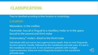 They’re classified according to their location or morphology.
Location:
Mesiodens: in the midline
Paramolar: buccal or lingual to a maxillary molar or in the space
buccal to the second and third molar
Distomolar(4th molar): distal to the third molar
Individuals with just one or two supernumerary teeth, they’re most frequently
found in anterior maxilla, followed by the mandibular premolar area. It’s rare in
the mandibular incisor are. In non-syndromic patients with multiple
supernumeraries, these are more frequently located in the mandibular
premolar area.
 