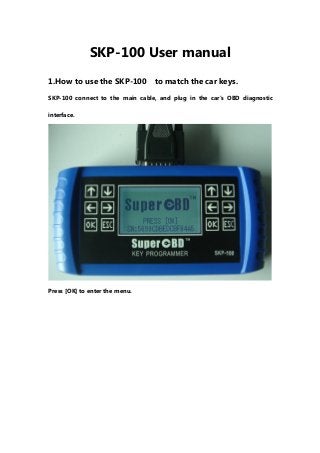 SKP-100 User manual
1.How to use the SKP-100 to match the car keys.
SKP-100 connect to the main cable, and plug in the car's OBD diagnostic
interface.
Press [OK] to enter the menu.
 