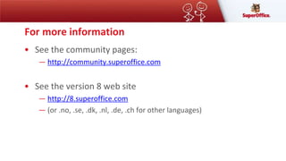 For more information
• See the community pages:
― http://community.superoffice.com
• See the version 8 web site
― http://8.superoffice.com
― (or .no, .se, .dk, .nl, .de, .ch for other languages)
 