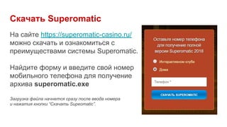Скачать Superomatic
На сайте https://superomatic-casino.ru/
можно скачать и ознакомиться с
преимуществами системы Superomatic.
Найдите форму и введите свой номер
мобильного телефона для получение
архива superomatic.exe
Загрузка файла начнется сразу после ввода номера
и нажатия кнопки “Скачать Supeomatic”.
 