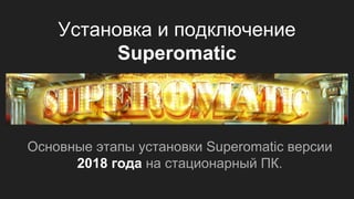 Установка и подключение
Superomatic
Основные этапы установки Superomatic версии
2018 года на стационарный ПК.
 