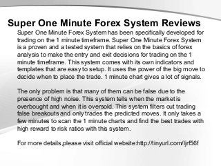 Super One Minute Forex System Reviews
Super One Minute Forex System has been specifically developed for
trading on the 1 minute timeframe. Super One Minute Forex System
is a proven and a tested system that relies on the basics of forex
analysis to make the entry and exit decisions for trading on the 1
minute timeframe. This system comes with its own indicators and
templates that are easy to setup. It uses the power of the big move to
decide when to place the trade. 1 minute chart gives a lot of signals.
The only problem is that many of them can be false due to the
presence of high noise. This system tells when the market is
overbought and when it is oversold. This system filters out trading
false breakouts and only trades the predicted moves. It only takes a
few minutes to scan the 1 minute charts and find the best trades with
high reward to risk ratios with this system.
For more details,please visit official website:http://tinyurl.com/ljrf56f

 