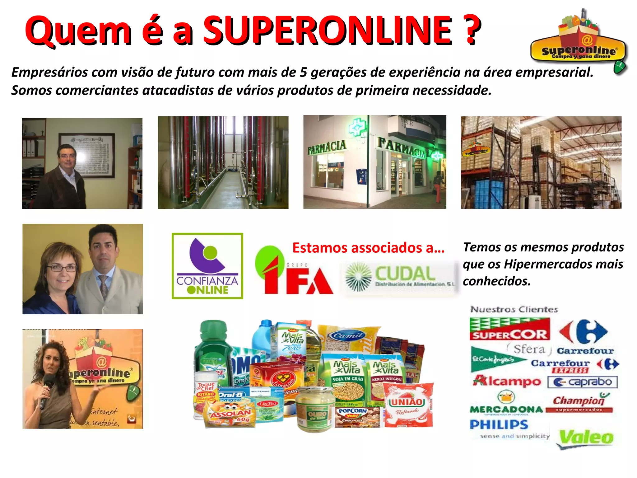 Quem é a SUPERONLINE ?
Empresários com visão de futuro com mais de 5 gerações de experiência na área empresarial.
Somos comerciantes atacadistas de vários produtos de primeira necessidade.




                                           Estamos associados a…     Temos os mesmos produtos
                                                                     que os Hipermercados mais
                                                                     conhecidos.
 