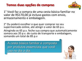 Temos duas opções de compras
1° Você faz a compra de uma cesta básica familiar no
valor de R$170,00 já incluso gastos com envio,
armazenamento e embalagem.
2° Ou poderá escolher o que quer comprar no seu
supermercado online, até atingir o valor de 65 p.v.
Atingindo os 65 p.v. feche sua compra que automaticamente
                                .
somara aos 20 p.v. de custo de transporte e embalagem,
somando um total de 85 p.v

   A cesta básica familiar é composta
   A cesta básica familiar é composta
   por produtos essenciais que você
   por produtos essenciais que você
   usa no dia a dia.
   usa no dia a dia.
 