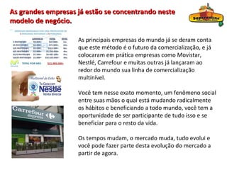 As grandes empresas já estão se concentrando neste
modelo de negócio.

                    As principais empresas do mundo já se deram conta
                    que este método é o futuro da comercialização, e já
                    colocaram em prática empresas como Movistar,
                    Nestlé, Carrefour e muitas outras já lançaram ao
                    redor do mundo sua linha de comercialização
                    multinível.

                    Você tem nesse exato momento, um fenômeno social
                    entre suas mãos o qual está mudando radicalmente
                    os hábitos e beneficiando a todo mundo, você tem a
                    oportunidade de ser participante de tudo isso e se
                    beneficiar para o resto da vida.

                    Os tempos mudam, o mercado muda, tudo evolui e
                    você pode fazer parte desta evolução do mercado a
                    partir de agora.
 