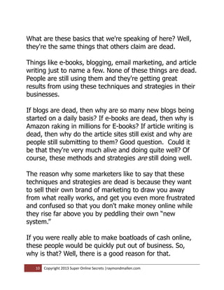 What are these basics that we're speaking of here? Well,
they're the same things that others claim are dead.

Things like e-books, blogging, email marketing, and article
writing just to name a few. None of these things are dead.
People are still using them and they're getting great
results from using these techniques and strategies in their
businesses.

If blogs are dead, then why are so many new blogs being
started on a daily basis? If e-books are dead, then why is
Amazon raking in millions for E-books? If article writing is
dead, then why do the article sites still exist and why are
people still submitting to them? Good question. Could it
be that they're very much alive and doing quite well? Of
course, these methods and strategies are still doing well.

The reason why some marketers like to say that these
techniques and strategies are dead is because they want
to sell their own brand of marketing to draw you away
from what really works, and get you even more frustrated
and confused so that you don't make money online while
they rise far above you by peddling their own “new
system.”

If you were really able to make boatloads of cash online,
these people would be quickly put out of business. So,
why is that? Well, there is a good reason for that.

   10   Copyright 2013 Super Online Secrets |raymondmallen.com
 