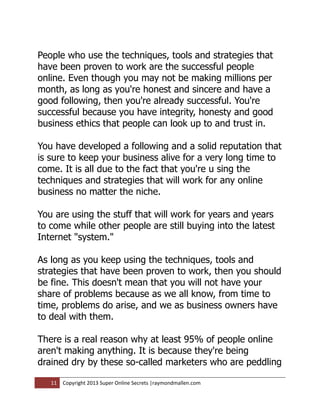 People who use the techniques, tools and strategies that
have been proven to work are the successful people
online. Even though you may not be making millions per
month, as long as you're honest and sincere and have a
good following, then you're already successful. You're
successful because you have integrity, honesty and good
business ethics that people can look up to and trust in.

You have developed a following and a solid reputation that
is sure to keep your business alive for a very long time to
come. It is all due to the fact that you're u sing the
techniques and strategies that will work for any online
business no matter the niche.

You are using the stuff that will work for years and years
to come while other people are still buying into the latest
Internet "system."

As long as you keep using the techniques, tools and
strategies that have been proven to work, then you should
be fine. This doesn't mean that you will not have your
share of problems because as we all know, from time to
time, problems do arise, and we as business owners have
to deal with them.

There is a real reason why at least 95% of people online
aren't making anything. It is because they're being
drained dry by these so-called marketers who are peddling

   11   Copyright 2013 Super Online Secrets |raymondmallen.com
 