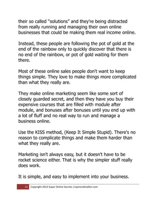 their so called “solutions” and they're being distracted
from really running and managing their own online
businesses that could be making them real income online.

Instead, these people are following the pot of gold at the
end of the rainbow only to quickly discover that there is
no end of the rainbow, or pot of gold waiting for them
there.

Most of these online sales people don't want to keep
things simple. They love to make things more complicated
than what they really are.

They make online marketing seem like some sort of
closely guarded secret, and then they have you buy their
expensive courses that are filled with module after
module, and bonuses after bonuses until you end up with
a lot of fluff and no real way to run and manage a
business online.

Use the KISS method, (Keep It Simple Stupid). There's no
reason to complicate things and make them harder than
what they really are.

Marketing isn't always easy, but it doesn't have to be
rocket science either. That is why the simpler stuff really
does work.

It is simple, and easy to implement into your business.

   12   Copyright 2013 Super Online Secrets |raymondmallen.com
 