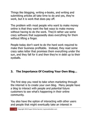 Things like blogging, writing e-books, and writing and
submitting articles all take time to do and yes, they're
work, but it is work that does pay off.

The problem with most people who want to make money
online is that they want the fast ways to make money
without having to do the work. They'd rather use some
crazy software that supposedly does everything for them
without lifting a finger.

People today don’t want to do the hard work required to
make their business profitable. Instead, they read some
crazy sales letter that promises them everything under the
sun, and they fall for it and then they're in debt up to their
eyeballs.




3.    The Importance Of Creating Your Own Blog…


The first step you need to take when marketing through
the internet is to create your own blog. Many people have
a blog to interact with people and potential future
customers to see what's happening in their online
community.

You also have the option of interacting with other users
and people that might eventually take an interest in
     13   Copyright 2013 Super Online Secrets |raymondmallen.com
 