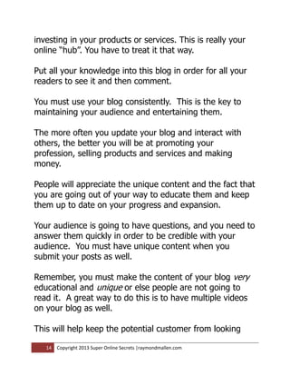 investing in your products or services. This is really your
online “hub”. You have to treat it that way.

Put all your knowledge into this blog in order for all your
readers to see it and then comment.

You must use your blog consistently. This is the key to
maintaining your audience and entertaining them.

The more often you update your blog and interact with
others, the better you will be at promoting your
profession, selling products and services and making
money.

People will appreciate the unique content and the fact that
you are going out of your way to educate them and keep
them up to date on your progress and expansion.

Your audience is going to have questions, and you need to
answer them quickly in order to be credible with your
audience. You must have unique content when you
submit your posts as well.

Remember, you must make the content of your blog very
educational and unique or else people are not going to
read it. A great way to do this is to have multiple videos
on your blog as well.

This will help keep the potential customer from looking

   14   Copyright 2013 Super Online Secrets |raymondmallen.com
 