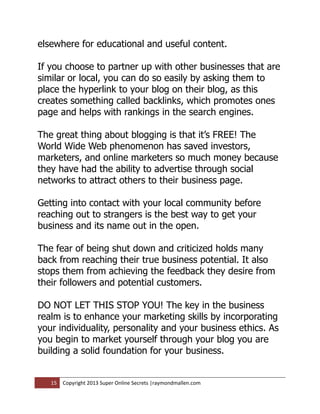 elsewhere for educational and useful content.

If you choose to partner up with other businesses that are
similar or local, you can do so easily by asking them to
place the hyperlink to your blog on their blog, as this
creates something called backlinks, which promotes ones
page and helps with rankings in the search engines.

The great thing about blogging is that it’s FREE! The
World Wide Web phenomenon has saved investors,
marketers, and online marketers so much money because
they have had the ability to advertise through social
networks to attract others to their business page.

Getting into contact with your local community before
reaching out to strangers is the best way to get your
business and its name out in the open.

The fear of being shut down and criticized holds many
back from reaching their true business potential. It also
stops them from achieving the feedback they desire from
their followers and potential customers.

DO NOT LET THIS STOP YOU! The key in the business
realm is to enhance your marketing skills by incorporating
your individuality, personality and your business ethics. As
you begin to market yourself through your blog you are
building a solid foundation for your business.


   15   Copyright 2013 Super Online Secrets |raymondmallen.com
 