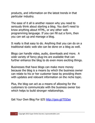 products, and information on the latest trends in that
particular industry.

The ease of it all is another reason why you need to
seriously think about starting a blog. You don't need to
know anything about HTML, or any other web
programming language. If you can fill out a form, then
you can set up and manage a blog.

It really is that easy to do. Anything that you can do on a
traditional static web site can be done on a blog as well.

Blogs can handle video, audio, downloads and more. A
wide variety of fancy plug-ins are available that can
further enhance the blog to do even more exciting things.

Businesses that have blogs can make more money
because the blog is a means by which the business owner
can relate to his or her customer base by providing them
with updates and relevant information on the niche topic.

Plus, the blog can act as a means of allowing for the
customers to communicate with the business owner too
which helps to build stronger relationships.


Get Your Own Blog For $25 http://goo.gl/TDZao



   17   Copyright 2013 Super Online Secrets |raymondmallen.com
 