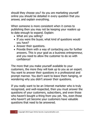 should they choose you? As you are marketing yourself
online you should be detailed in every question that you
answer, and explain everything.

When someone is more consistent when it comes to
publishing then you may not be keeping your readers up
to date enough to expand. Explain:
   What are you selling?
   If you were the buyer, what kind of questions would
    you have?
   Answer their questions.
   Provide them with a way of contacting you for further
    answers. This is your goal as a business entrepreneur,
    and you need to allow the customer to do so with
    confidence!

The more that you make yourself available to your
customers, the more they will look up to you as an expert.
You want to answer their questions in a professional and
prompt manner. You don't want to leave them hanging, or
wondering why you didn't answer their questions.

If you really want to be an Internet marketer who is truly
recognized, and well-respected, then you must answer the
questions of your customers, subscribers, and even those
who haven't bought a thing from you yet. Yes, even those
who haven't yet become your customers have valuable
questions that need to be answered.


   19   Copyright 2013 Super Online Secrets |raymondmallen.com
 