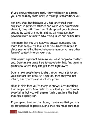If you answer them promptly, they will begin to admire
you and possibly come back to make purchases from you.

Not only that, but because you had answered their
questions in a timely manner and were very professional
about it, they will more than likely spread your business
around by word of mouth, and we all know just how
powerful word of mouth advertising is for our businesses.

The more that you are ready to answer questions, the
more that people will look up to you. Don't be afraid to
place your email address, telephone number or any other
form of contact info on your site.

This is very important because you want people to contact
you. Don't make these hard for people to find. Put them in
plain view where they can get them right away.

Don't make people have to dig through your site to get
your contact info because if you do, then they will not
return, and your business will not grow.

Make it plain that you're ready to answer any questions
that people have. Also make it clear that you don't know
everything, but you will answer their questions the best
that you possibly can.

If you spend time on the phone, make sure that you are
as professional as possible, and that you make sure that

   20   Copyright 2013 Super Online Secrets |raymondmallen.com
 