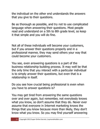 the individual on the other end understands the answers
that you give to their questions.

Be as thorough as possible, and try not to use complicated
language when answering their questions. Most people
read and understand on a 5th to 8th grade level, so keep
it that simple and you will do fine.


Not all of these individuals will become your customers,
but if you answer their questions properly and in a
professional manner, they may send others your way that
could become your customers.

You see, even answering questions is a part of the
business relationship building process. It may well be that
the only time that you interact with a particular individual
is to simply answer their questions, but even that is a
relationship in itself.

Do you see how crucial being professional is even when
you have to answer questions is?

You may get tired from answering the same questions
over and over again, but remember, not everybody knows
what you know, so don't assume that they do. Never ever
assume that everyone in Internet marketing knows the
things that you know because more than likely, they don't
know what you know. So you may find yourself answering

   21   Copyright 2013 Super Online Secrets |raymondmallen.com
 