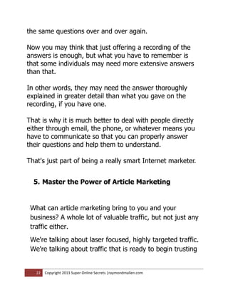 the same questions over and over again.

Now you may think that just offering a recording of the
answers is enough, but what you have to remember is
that some individuals may need more extensive answers
than that.

In other words, they may need the answer thoroughly
explained in greater detail than what you gave on the
recording, if you have one.

That is why it is much better to deal with people directly
either through email, the phone, or whatever means you
have to communicate so that you can properly answer
their questions and help them to understand.

That's just part of being a really smart Internet marketer.


  5. Master the Power of Article Marketing


 What can article marketing bring to you and your
 business? A whole lot of valuable traffic, but not just any
 traffic either.
 We're talking about laser focused, highly targeted traffic.
 We're talking about traffic that is ready to begin trusting


   22   Copyright 2013 Super Online Secrets |raymondmallen.com
 