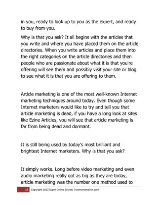 in you, ready to look up to you as the expert, and ready
to buy from you.
Why is that you ask? It all begins with the articles that
you write and where you have placed them on the article
directories. When you write articles and place them into
the right categories on the article directories and then
people who are passionate about what it is that you're
offering will see them and possibly visit your site or blog
to see what it is that you are offering to them.


Article marketing is one of the most well-known Internet
marketing techniques around today. Even though some
Internet marketers would like to try and tell you that
article marketing is dead, if you have a long look at sites
like Ezine Articles, you will see that article marketing is
far from being dead and dormant.


It is still being used by today's most brilliant and
brightest Internet marketers. Why is that you ask?


It simply works. Long before video marketing and even
audio marketing really got as big as they are today,
article marketing was the number one method used to
  23   Copyright 2013 Super Online Secrets |raymondmallen.com
 