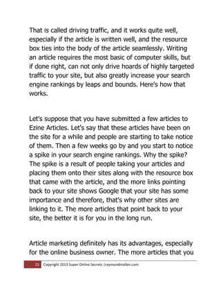 That is called driving traffic, and it works quite well,
especially if the article is written well, and the resource
box ties into the body of the article seamlessly. Writing
an article requires the most basic of computer skills, but
if done right, can not only drive hoards of highly targeted
traffic to your site, but also greatly increase your search
engine rankings by leaps and bounds. Here's how that
works.


Let's suppose that you have submitted a few articles to
Ezine Articles. Let's say that these articles have been on
the site for a while and people are starting to take notice
of them. Then a few weeks go by and you start to notice
a spike in your search engine rankings. Why the spike?
The spike is a result of people taking your articles and
placing them onto their sites along with the resource box
that came with the article, and the more links pointing
back to your site shows Google that your site has some
importance and therefore, that's why other sites are
linking to it. The more articles that point back to your
site, the better it is for you in the long run.


Article marketing definitely has its advantages, especially
for the online business owner. The more articles that you
  25   Copyright 2013 Super Online Secrets |raymondmallen.com
 