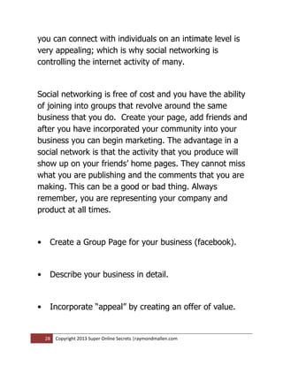 you can connect with individuals on an intimate level is
very appealing; which is why social networking is
controlling the internet activity of many.


Social networking is free of cost and you have the ability
of joining into groups that revolve around the same
business that you do. Create your page, add friends and
after you have incorporated your community into your
business you can begin marketing. The advantage in a
social network is that the activity that you produce will
show up on your friends’ home pages. They cannot miss
what you are publishing and the comments that you are
making. This can be a good or bad thing. Always
remember, you are representing your company and
product at all times.


•    Create a Group Page for your business (facebook).


•    Describe your business in detail.


•    Incorporate “appeal” by creating an offer of value.


    28   Copyright 2013 Super Online Secrets |raymondmallen.com
 