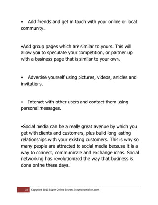 • Add friends and get in touch with your online or local
community.


•Add group pages which are similar to yours. This will
allow you to speculate your competition, or partner up
with a business page that is similar to your own.


• Advertise yourself using pictures, videos, articles and
invitations.


• Interact with other users and contact them using
personal messages.


•Social media can be a really great avenue by which you
get with clients and customers, plus build long lasting
relationships with your existing customers. This is why so
many people are attracted to social media because it is a
way to connect, communicate and exchange ideas. Social
networking has revolutionized the way that business is
done online these days.




  29   Copyright 2013 Super Online Secrets |raymondmallen.com
 